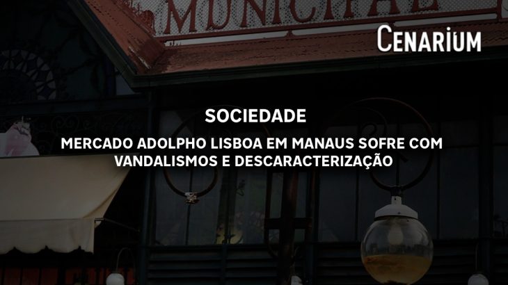 Mercado Adolpho Lisboa em Manaus sofre com vandalismos e descaracterização